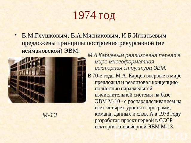 1974 год В.М.Глушковым, В.А.Мясниковым, И.Б.Игнатьевым предложены принципы построения рекурсивной (не неймановской) ЭВМ. М.А.Карцевым реализована первая в мире многоформатная векторная структура ЭВМ.В 70-е годы М.А. Карцев впервые в мире предложил и…