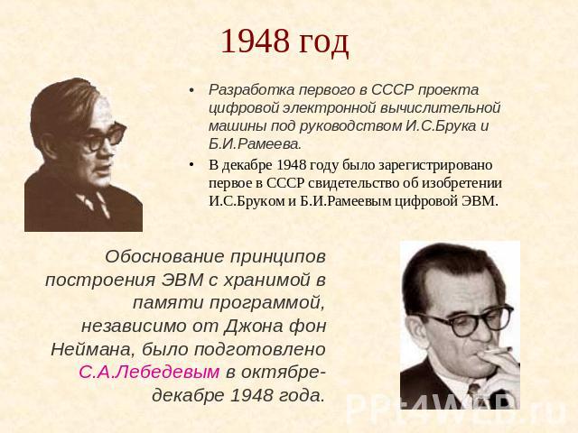 1948 год Разработка первого в СССР проекта цифровой электронной вычислительной машины под руководством И.С.Брука и Б.И.Рамеева.В декабре 1948 году было зарегистрировано первое в СССР свидетельство об изобретении И.С.Бруком и Б.И.Рамеевым цифровой ЭВ…