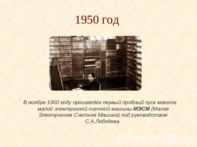 1950 год В ноябре 1950 году произведен первый пробный пуск макета малой электронной счетной машины МЭСМ (Малая Электронная Счетная Машина) под руководством С.А.Лебедева.