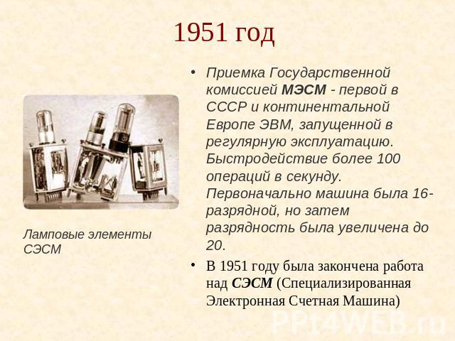 1951 год Ламповые элементы СЭСМ Приемка Государственной комиссией МЭСМ - первой в СССР и континентальной Европе ЭВМ, запущенной в регулярную эксплуатацию.Быстродействие более 100 операций в секунду. Первоначально машина была 16-разрядной, но затем р…
