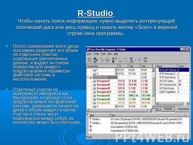 R-Studio Чтобы начать поиск информации, нужно выделить интересующий логический диск или весь привод и нажать кнопку «Scan» в верхней строке окна программы. После сканирования всего диска программа разделяет его объем на отдельные участки, содержащие…