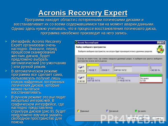 Acronis Recovery Expert Программа находит области с потерянными логическими дисками и восстанавливает их со всеми содержавшимися там на момент аварии данными. Однако здесь нужно учитывать, что в процессе восстановления логического диска, программа н…