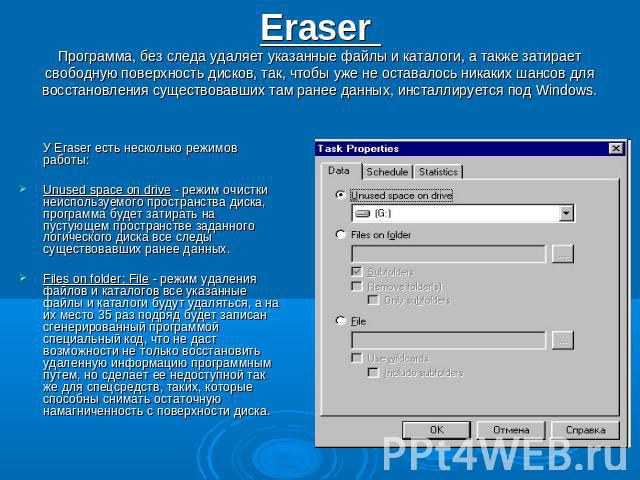 Eraser Программа, без следа удаляет указанные файлы и каталоги, а также затирает свободную поверхность дисков, так, чтобы уже не оставалось никаких шансов для восстановления существовавших там ранее данных, инсталлируется под Windows. У Eraser есть …