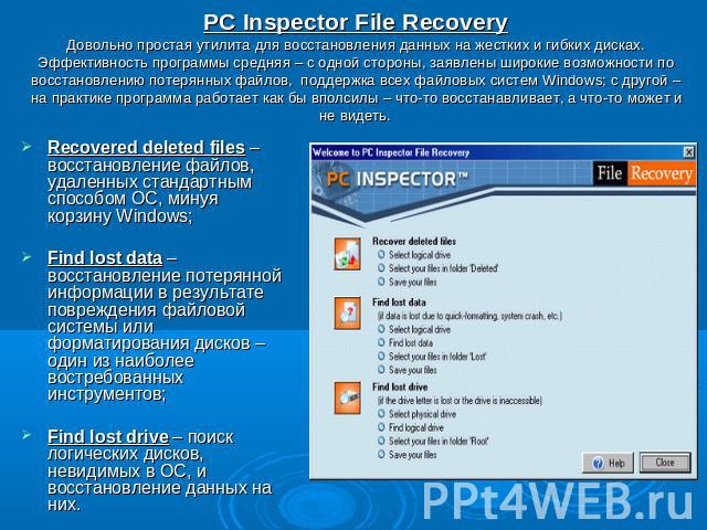 PC Inspector File RecoveryДовольно простая утилита для восстановления данных на жестких и гибких дисках. Эффективность программы средняя – с одной стороны, заявлены широкие возможности по восстановлению потерянных файлов, поддержка всех файловых сис…