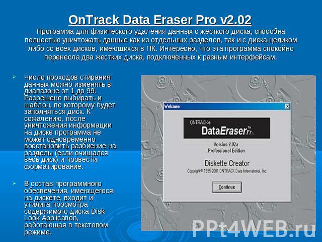 OnTrack Data Eraser Pro v2.02 Программа для физического удаления данных с жесткого диска, способна полностью уничтожать данные как из отдельных разделов, так и с диска целиком либо со всех дисков, имеющихся в ПК. Интересно, что эта программа спокойн…