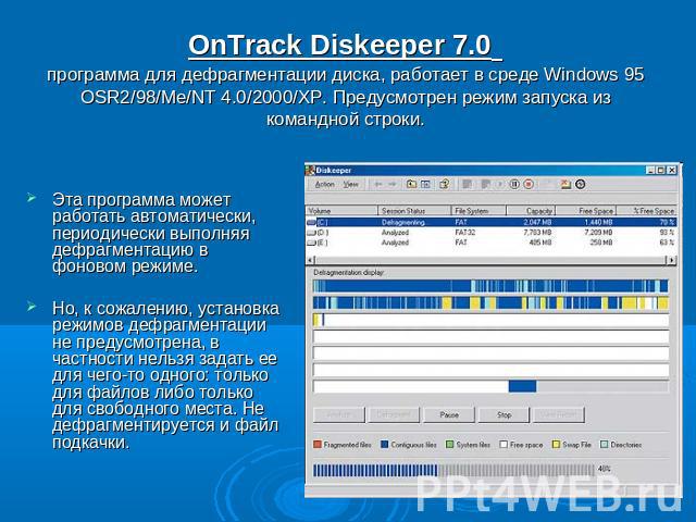 OnTrack Diskeeper 7.0 программа для дефрагментации диска, работает в среде Windows 95 OSR2/98/Me/NT 4.0/2000/XP. Предусмотрен режим запуска из командной строки. Эта программа может работать автоматически, периодически выполняя дефрагментацию в фонов…