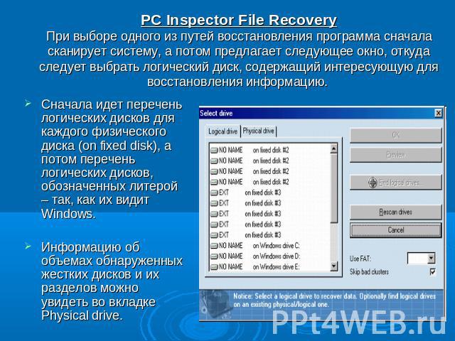 PC Inspector File RecoveryПри выборе одного из путей восстановления программа сначала сканирует систему, а потом предлагает следующее окно, откуда следует выбрать логический диск, содержащий интересующую для восстановления информацию. Сначала идет п…