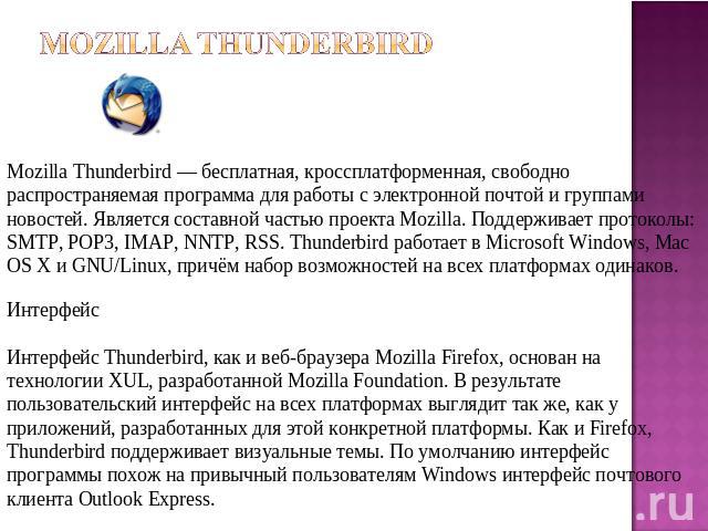 Mozilla Thunderbird Mozilla Thunderbird — бесплатная, кроссплатформенная, свободно распространяемая программа для работы с электронной почтой и группами новостей. Является составной частью проекта Mozilla. Поддерживает протоколы: SMTP, POP3, IMAP, N…