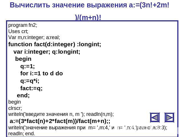 Вычислить значение выражения a:=(3n!+2m!)/(m+n)! program fn2;Uses crt;Var m,n:integer; a:real;function fact(d:integer) :longint; var i:integer; q:longint; begin q:=1; for i:=1 to d do q:=q*i; fact:=q; end;beginclrscr;writeln('введите значения n, m '…
