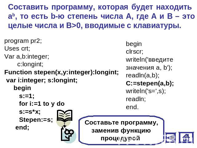 Составить программу, которая будет находить аb, то есть b-ю степень числа А, где А и В – это целые числа и В>0, вводимые с клавиатуры. program pr2;Uses crt;Var a,b:integer; c:longint;Function stepen(x,y:integer):longint; var i:integer; s:longint; be…