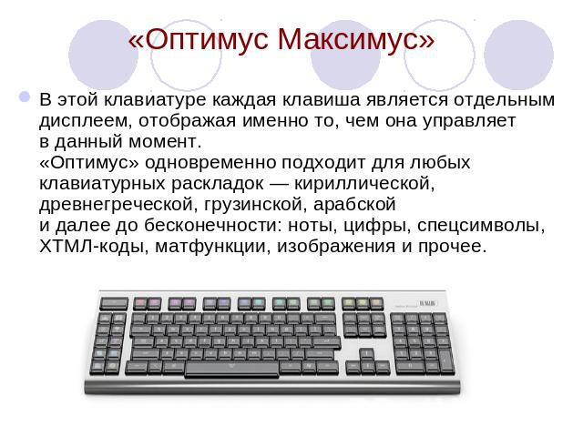 «Оптимус Максимус» В этой клавиатуре каждая клавиша является отдельным дисплеем, отображая именно то, чем она управляет в данный момент. «Оптимус» одновременно подходит для любых клавиатурных раскладок — кириллической, древнегреческой, грузинской, а…