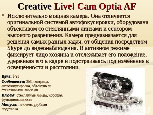 Creative Live! Cam Optia AF Исключительно мощная камера. Она отличается оригинальной системой автофокусировки, оборудована объективом со стеклянными линзами и сенсором высокого разрешения. Камера предназначается для решения самых разных задач, от об…