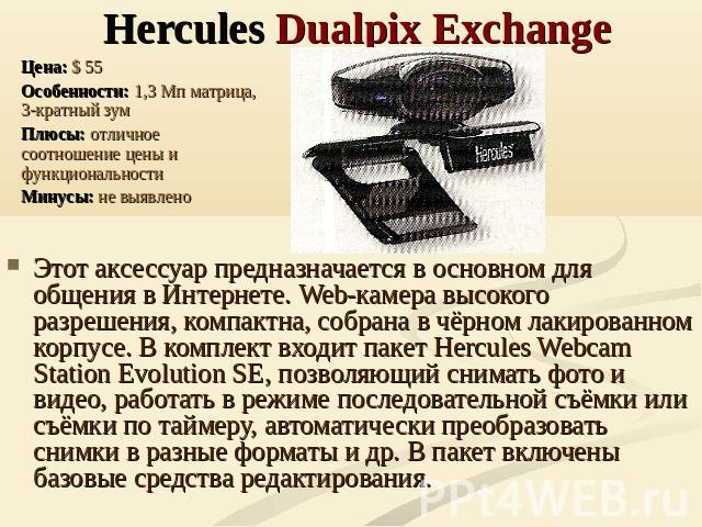 Hercules Dualpix Exchange Цена: $ 55Особенности: 1,3 Мп матрица, 3-кратный зумПлюсы: отличное соотношение цены и функциональностиМинусы: не выявлено Этот аксессуар предназначается в основном для общения в Интернете. Web-камера высокого разрешения, к…