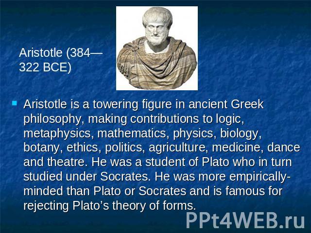 Aristotle (384—322 BCE) Aristotle is a towering figure in ancient Greek philosophy, making contributions to logic, metaphysics, mathematics, physics, biology, botany, ethics, politics, agriculture, medicine, dance and theatre. He was a student of Pl…