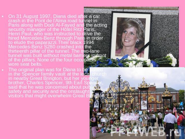 On 31 August 1997, Diana died after a car crash in the Pont de l'Alma road tunnel in Paris along with Dodi Al-Fayed and the acting security manager of the Hôtel Ritz Paris, Henri Paul, who was instructed to drive the hired Mercedes-Benz through Pari…