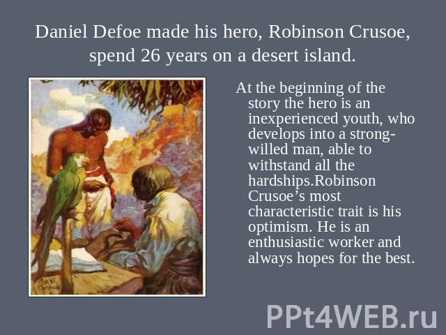 Daniel Defoe made his hero, Robinson Crusoe, spend 26 years on a desert island. At the beginning of the story the hero is an inexperienced youth, who develops into a strong- willed man, able to withstand all the hardships.Robinson Crusoe’s most char…