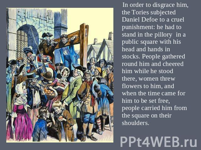 In order to disgrace him, the Tories subjected Daniel Defoe to a cruel punishment: he had to stand in the pillory in a public square with his head and hands in stocks. People gathered round him and cheered him while he stood there, women threw flowe…