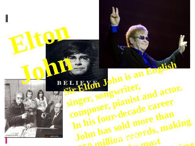 Elton John Sir Elton John is an English singer, songwriter, composer, pianist and actor. In his four-decade career John has sold more than 250 million records, making him one of the most successful artists of all time.