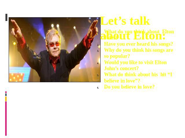 Let’s talk about Elton: What do you think about Elton John?Have you ever heard his songs?Why do you think his songs are so popular?Would you like to visit Elton John’s concert?What do think about his hit “I believe in love”?Do you believe in love?