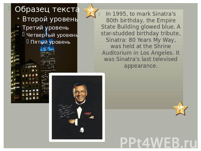In 1995, to mark Sinatra's 80th birthday, the Empire State Building glowed blue. A star-studded birthday tribute, Sinatra: 80 Years My Way, was held at the Shrine Auditorium in Los Angeles. It was Sinatra's last televised appearance.