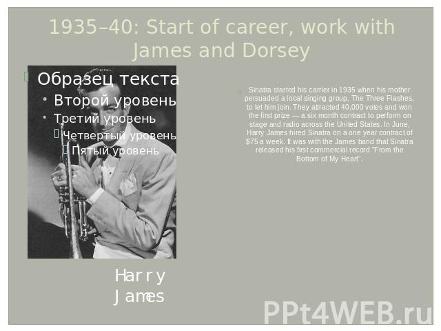 1935–40: Start of career, work with James and Dorsey Sinatra started his carrier in 1935 when his mother persuaded a local singing group, The Three Flashes, to let him join. They attracted 40,000 votes and won the first prize — a six month contract …