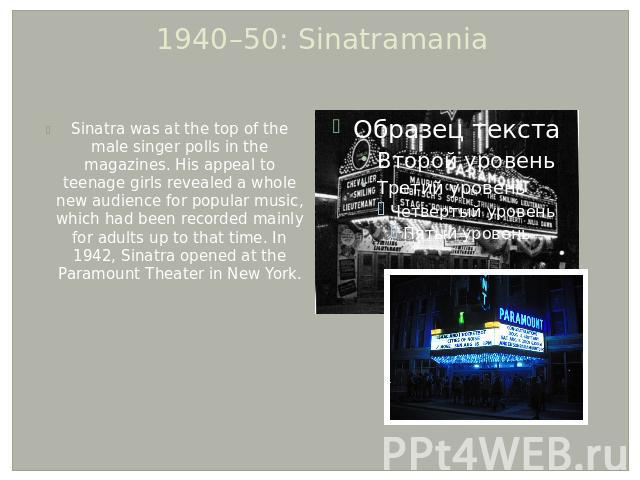 1940–50: Sinatramania Sinatra was at the top of the male singer polls in the magazines. His appeal to teenage girls revealed a whole new audience for popular music, which had been recorded mainly for adults up to that time. In 1942, Sinatra opened a…
