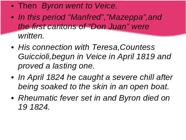 Then Byron went to Veice.In this period “Manfred”,”Mazeppa”,and the first cantons of “Don Juan” were written.His connection with Teresa,Countess Guiccioli,begun in Veice in April 1819 and proved a lasting one.In April 1824 he caught a severe chill a…