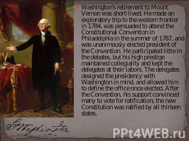 Washington's retirement to Mount Vernon was short-lived. He made an exploratory trip to the western frontier in 1784, was persuaded to attend the Constitutional Convention in Philadelphia in the summer of 1787, and was unanimously elected president …