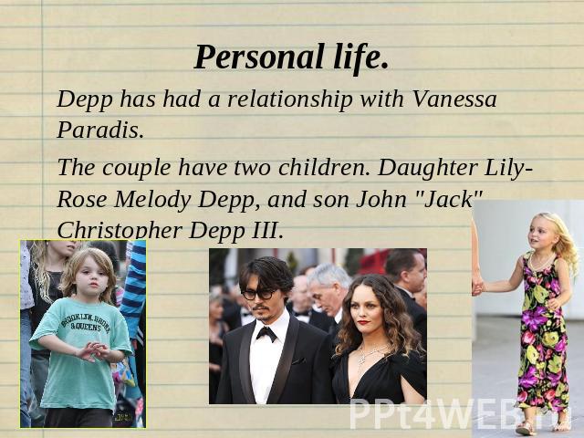 Personal life. Depp has had a relationship with Vanessa Paradis.The couple have two children. Daughter Lily-Rose Melody Depp, and son John 