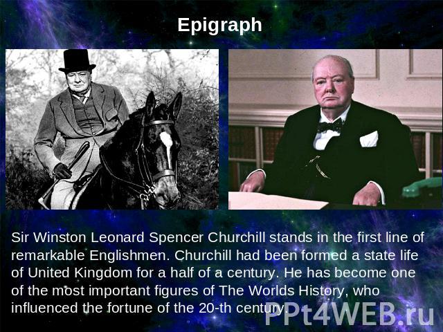 Epigraph Sir Winston Leonard Spencer Churchill stands in the first line of remarkable Englishmen. Churchill had been formed a state life of United Kingdom for a half of a century. He has become one of the most important figures of The Worlds History…
