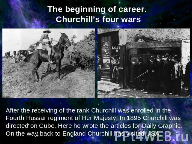 The beginning of career. Churchill’s four wars After the receiving of the rank Churchill was enrolled in the Fourth Hussar regiment of Her Majesty. In 1895 Churchill was directed on Cube. Here he wrote the articles for Daily Graphic. On the way back…