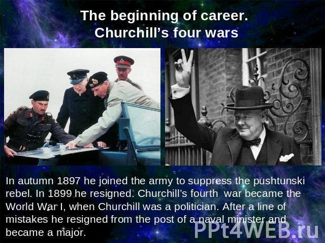 The beginning of career. Churchill’s four wars In autumn 1897 he joined the army to suppress the pushtunski rebel. In 1899 he resigned. Churchill’s fourth war became the World War I, when Churchill was a politician. After a line of mistakes he resig…