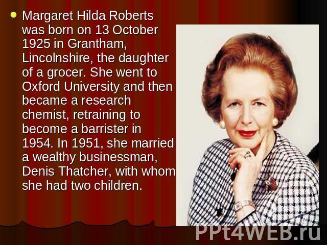 Margaret Hilda Roberts was born on 13 October 1925 in Grantham, Lincolnshire, the daughter of a grocer. She went to Oxford University and then became a research chemist, retraining to become a barrister in 1954. In 1951, she married a wealthy busine…