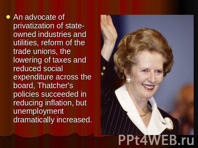 An advocate of privatization of state-owned industries and utilities, reform of the trade unions, the lowering of taxes and reduced social expenditure across the board, Thatcher's policies succeeded in reducing inflation, but unemployment dramatical…