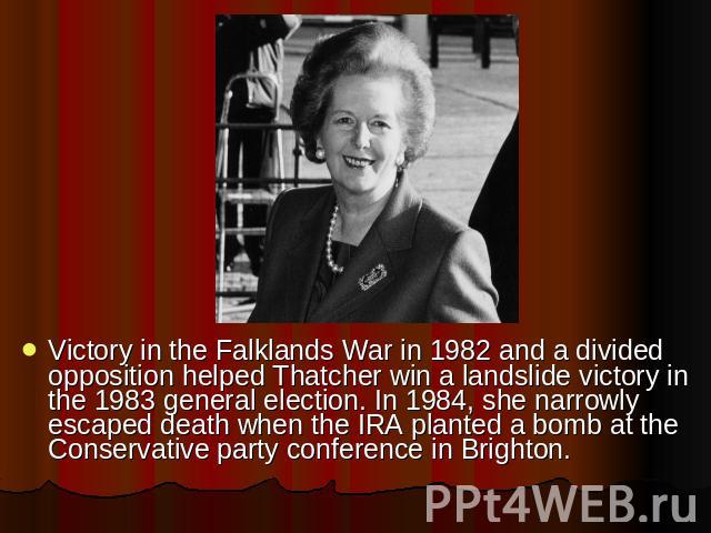 Victory in the Falklands War in 1982 and a divided opposition helped Thatcher win a landslide victory in the 1983 general election. In 1984, she narrowly escaped death when the IRA planted a bomb at the Conservative party conference in Brighton.