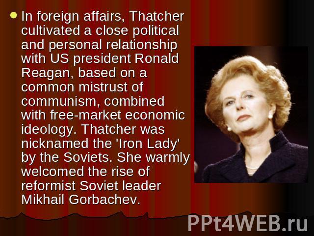 In foreign affairs, Thatcher cultivated a close political and personal relationship with US president Ronald Reagan, based on a common mistrust of communism, combined with free-market economic ideology. Thatcher was nicknamed the 'Iron Lady' by the …