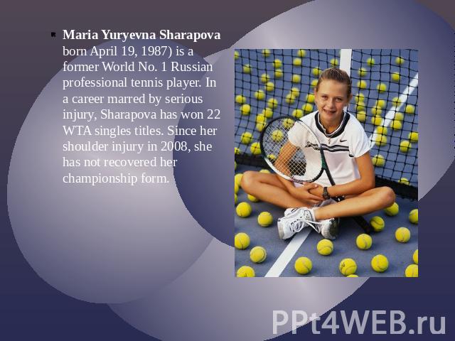 Maria Yuryevna Sharapova born April 19, 1987) is a former World No. 1 Russian professional tennis player. In a career marred by serious injury, Sharapova has won 22 WTA singles titles. Since her shoulder injury in 2008, she has not recovered her cha…
