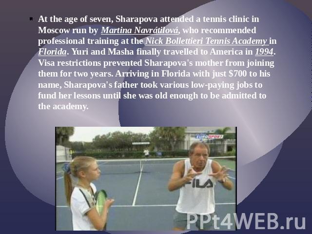 At the age of seven, Sharapova attended a tennis clinic in Moscow run by Martina Navrátilová, who recommended professional training at the Nick Bollettieri Tennis Academy in Florida. Yuri and Masha finally travelled to America in 1994. Visa restrict…