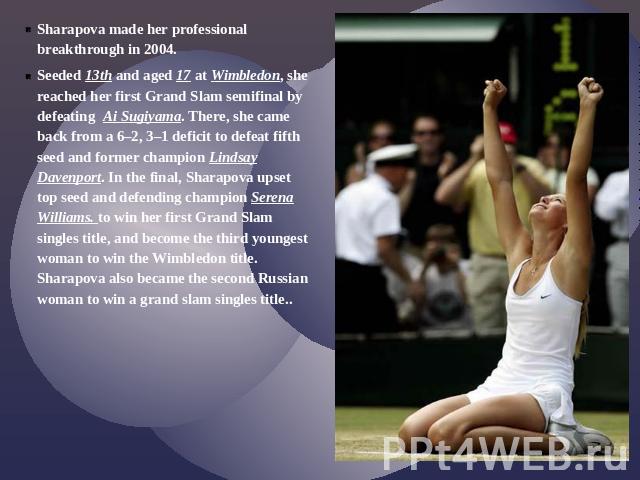 Sharapova made her professional breakthrough in 2004.Seeded 13th and aged 17 at Wimbledon, she reached her first Grand Slam semifinal by defeating Ai Sugiyama. There, she came back from a 6–2, 3–1 deficit to defeat fifth seed and former champion Lin…