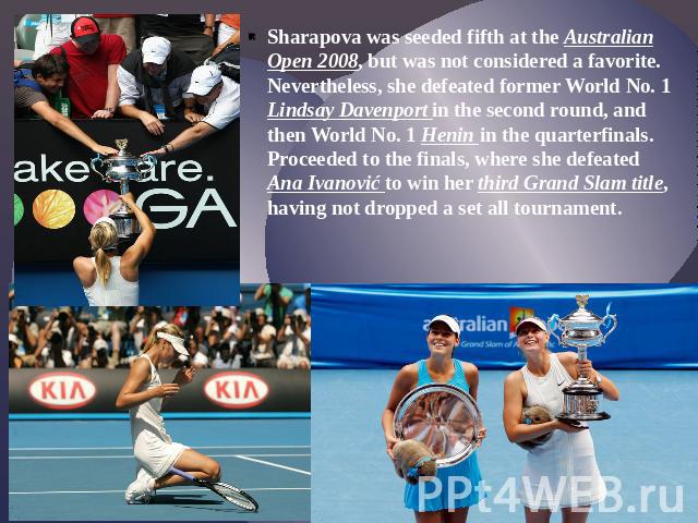 Sharapova was seeded fifth at the Australian Open 2008, but was not considered a favorite. Nevertheless, she defeated former World No. 1 Lindsay Davenport in the second round, and then World No. 1 Henin in the quarterfinals. Proceeded to the finals,…
