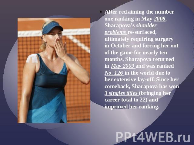 After reclaiming the number one ranking in May 2008, Sharapova's shoulder problems re-surfaced, ultimately requiring surgery in October and forcing her out of the game for nearly ten months. Sharapova returned in May 2009 and was ranked No. 126 in t…