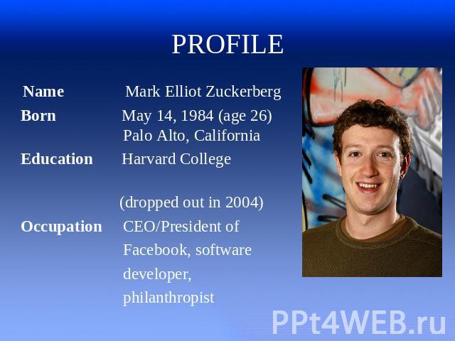 PROFILE Name Mark Elliot Zuckerberg Born May 14, 1984 (age 26) Palo Alto, California Education Harvard College (dropped out in 2004) Occupation CEO/President of Facebook, software developer, philanthropist