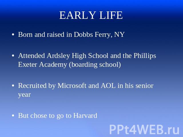 EARLY LIFE Born and raised in Dobbs Ferry, NYAttended Ardsley High School and the Phillips Exeter Academy (boarding school)Recruited by Microsoft and AOL in his senior yearBut chose to go to Harvard