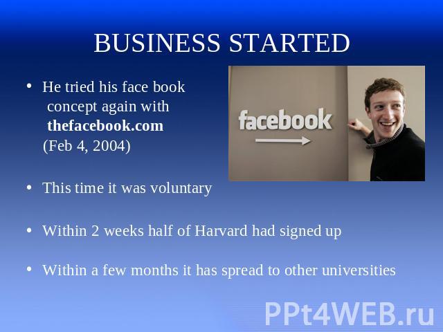 BUSINESS STARTED He tried his face book concept again with thefacebook.com (Feb 4, 2004)This time it was voluntaryWithin 2 weeks half of Harvard had signed upWithin a few months it has spread to other universities