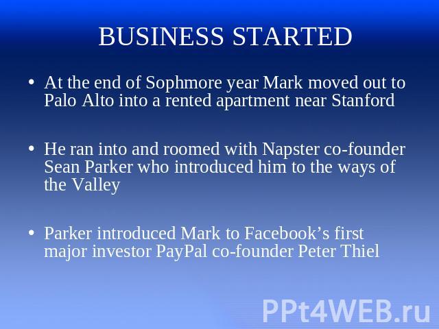 BUSINESS STARTED At the end of Sophmore year Mark moved out to Palo Alto into a rented apartment near StanfordHe ran into and roomed with Napster co-founder Sean Parker who introduced him to the ways of the ValleyParker introduced Mark to Facebook’s…