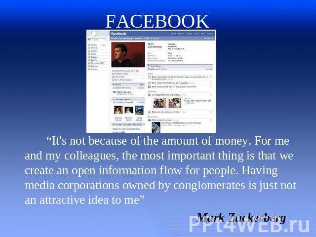 FACEBOOK “It's not because of the amount of money. For me and my colleagues, the most important thing is that we create an open information flow for people. Having media corporations owned by conglomerates is just not an attractive idea to me” Mark …
