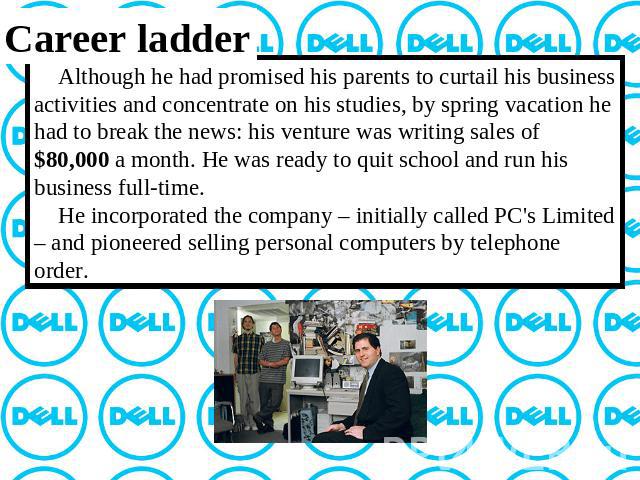 Career ladder Although he had promised his parents to curtail his business activities and concentrate on his studies, by spring vacation he had to break the news: his venture was writing sales of $80,000 a month. He was ready to quit school and run …
