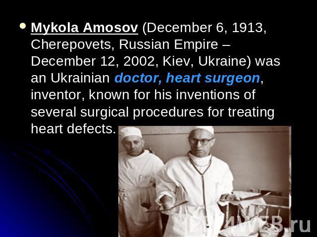 Mykola Amosov (December 6, 1913, Cherepovets, Russian Empire – December 12, 2002, Kiev, Ukraine) was an Ukrainian doctor, heart surgeon, inventor, known for his inventions of several surgical procedures for treating heart defects.