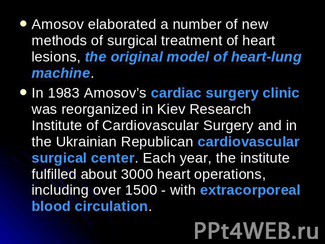 Amosov elaborated a number of new methods of surgical treatment of heart lesions, the original model of heart-lung machine. In 1983 Amosov’s cardiac surgery clinic was reorganized in Kiev Research Institute of Cardiovascular Surgery and in the Ukrai…