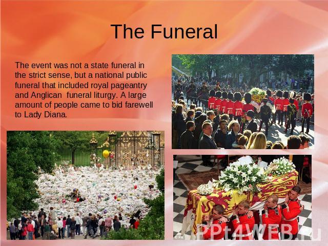 The Funeral The event was not a state funeral in the strict sense, but a national public funeral that included royal pageantry and Anglican funeral liturgy. A large amount of people came to bid farewell to Lady Diana.